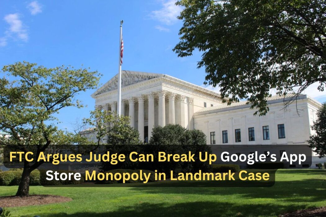 FTC Asserts Judge’s Power to Dismantle Google’s App Store Monopoly in Landmark Antitrust Case